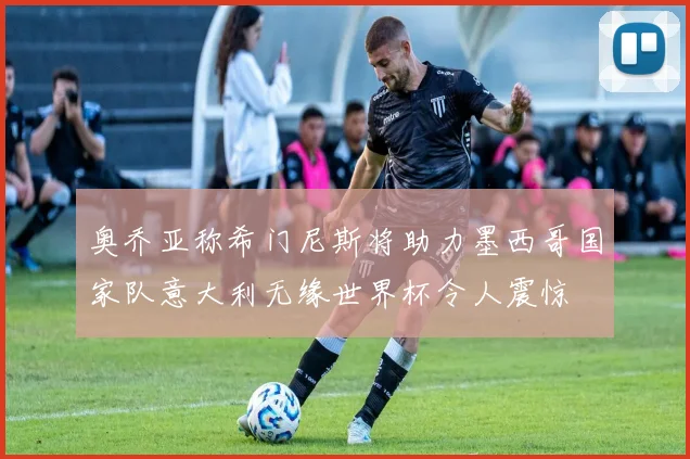 奥乔亚称希门尼斯将助力墨西哥国家队意大利无缘世界杯令人震惊