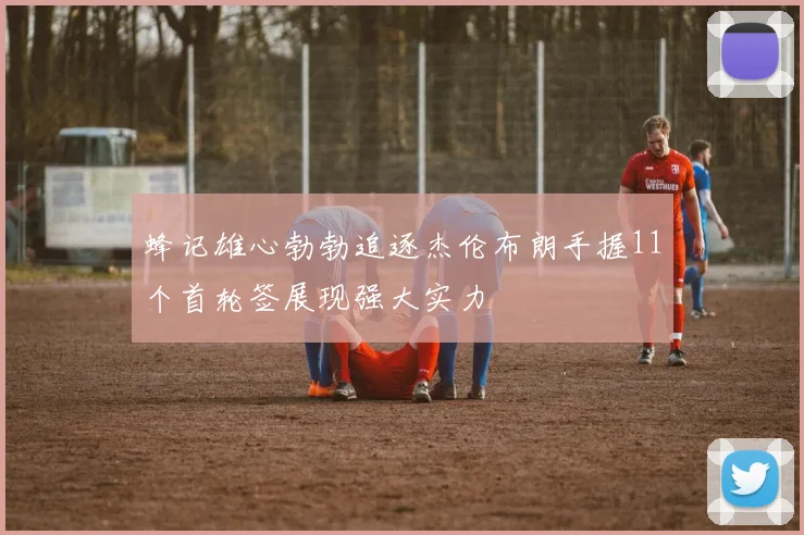 蜂记雄心勃勃追逐杰伦布朗手握11个首轮签展现强大实力