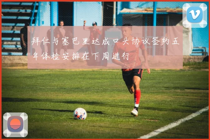 拜仁与塞巴里达成口头协议签约五年体检安排在下周进行