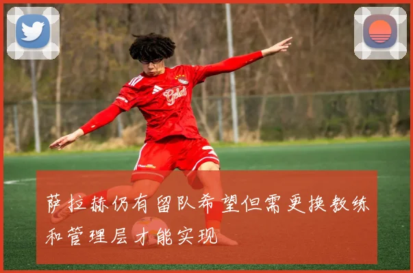 萨拉赫仍有留队希望但需更换教练和管理层才能实现