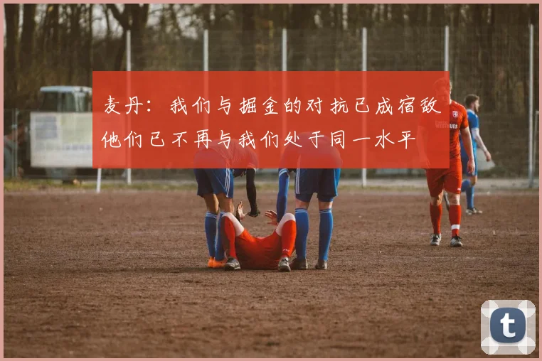 麦丹：我们与掘金的对抗已成宿敌他们已不再与我们处于同一水平