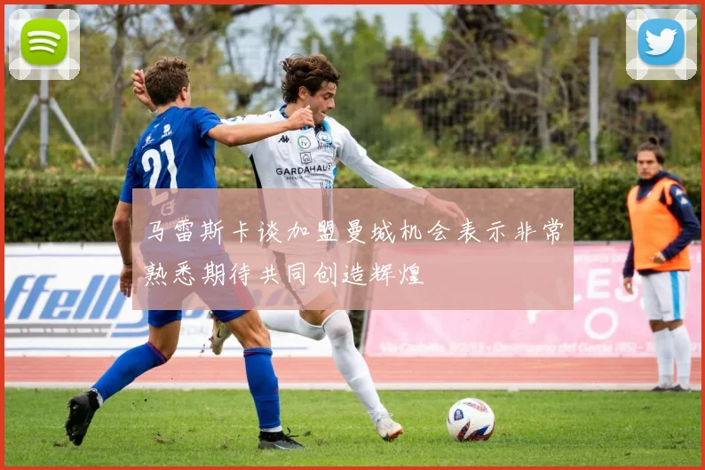 马雷斯卡谈加盟曼城机会表示非常熟悉期待共同创造辉煌